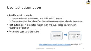 • Smaller environments
• Test automation is developed in smaller environments
• Test automation should run first in smaller environments, then in larger ones
• Test automation executes faster than manual tests, resulting in
resource efficiency
• Automate test data creation
Use test automation
© Dragons Out Oy & Knowit Solutions Oy 33
Faster tests
Smaller carbon
footprint
https://tieke.fi/en/projects/green-ict-project/ workshops 2022
 