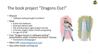 The book project ”Dragons Out!”
• Mission
• “Software testing brought to children”
• Book
• Author Kari Kakkonen
• Illustrator Adrienn Széll
• Text and illustration rights Dragons Out Oy
• In Finnish, English, Polish, French and growing
• For ages of 10-99
• Free “Dragon lesson in software testing”
presentation under Creative Commons –license
• Translated to 20 languages!
• More info: www.dragonsout.com
• Also other books coming out
4
 