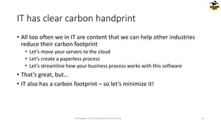 IT has clear carbon handprint
• All too often we in IT are content that we can help other industries
reduce their carbon footprint
• Let’s move your servers to the cloud
• Let’s create a paperless process
• Let’s streamline how your business process works with this software
• That’s great, but…
• IT also has a carbon footprint – so let’s minimize it!
© Dragons Out Oy & Knowit Solutions Oy 14
 