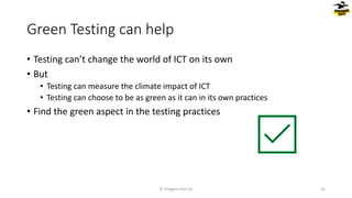 Green Testing can help
• Testing can’t change the world of ICT on its own
• But
• Testing can measure the climate impact of ICT
• Testing can choose to be as green as it can in its own practices
• Find the green aspect in the testing practices
© Dragons Out Oy 16
 