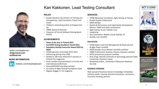 ROLES
• Knowit Solutions Oy, Director of Training and
Competences, Lead Consultant, Trainer and
Coach
• Children’s and testing author at Dragons Out
Oy
• TMMi, Board of Directors
• Treasurer of Finnish Software Testing Board
(FiSTB)
ACHIEVEMENTS
• Tester of the Year in Finland 2021
• EuroSTAR Testing Excellence Award 2021
• Exemplary DevOps Instructor Award 2023 by
DASA
• ISTQB Executive Committee 2015-2021
• Influencing testing since 1996
• Ranked in 100 most influential IT persons in
Finland (Tivi magazine)
• Great number of presentations in Finnish and
international conferences
• TestausOSY/FAST founding member.
• Co-author of Agile Testing Foundations book
• Regular blogger in Tivi-magazine
Kari Kakkonen, Lead Testing Consultant
SERVICES
• ISTQB Advanced, Foundation, Agile Testing, AI Testing
• Knowit Quality Professional
• DASA DevOps
• Quality & Test process and organization development,
Metrics, TMMi and other assessments
• Agile testing, Scrum, Kanban, Lean
• Leadership
• Test automation, Mobile, Cloud, DevOps, AI
• Quality, cost, benefits
EDUCATION
• ISTQB Expert Level Test Management & Advanced Full
& Agile Tester certified
• DASA DevOps, Scrum Master and SAFe certified
• TMMi Professional, Assessor, Process Improver certified
• SPICE provisionary assessor certified
• M.Sc.(Eng), Helsinki University of Technology (present Aalto
University), Otaniemi, Espoo
• Marketing studies, University of Wisconsin-Madison,
the USA.
BUSINESS DOMAINS
Wide spread of business domain knowledge: Embedded,
industry, public, training, telecommunications, commerce,
Insurance, banking, pension.
7.11.2023 2
twitter.com/kkakkonen
dragonsout.com
act2lead.net
MORE INFORMATION
linkedin.com/in/karikakkonen/
© Copyright Knowit Trainings 2023
 