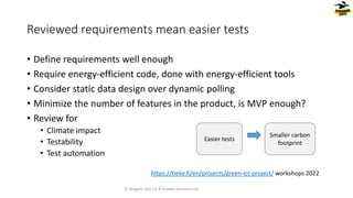 • Define requirements well enough
• Require energy-efficient code, done with energy-efficient tools
• Consider static data design over dynamic polling
• Minimize the number of features in the product, is MVP enough?
• Review for
• Climate impact
• Testability
• Test automation
Reviewed requirements mean easier tests
Easier tests
Smaller carbon
footprint
© Dragons Out Oy & Knowit Solutions Oy
https://tieke.fi/en/projects/green-ict-project/ workshops 2022
 