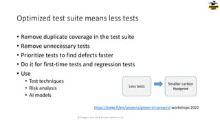 • Remove duplicate coverage in the test suite
• Remove unnecessary tests
• Prioritize tests to find defects faster
• Do it for first-time tests and regression tests
• Use
• Test techniques
• Risk analysis
• AI models
Optimized test suite means less tests
Less tests
Smaller carbon
footprint
© Dragons Out Oy & Knowit Solutions Oy
https://tieke.fi/en/projects/green-ict-project/ workshops 2022
 