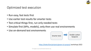 • Run easy, fast tests first
• Use earlier test results for smarter tests
• Test critical things first, run only needed tests
• Simulate first (APIs, models), only then use real environments
• Use on-demand test environments
Optimized test execution
Smarter tests
Smaller carbon
footprint
© Dragons Out Oy & Knowit Solutions Oy
https://tieke.fi/en/projects/green-ict-project/ workshops 2022
 