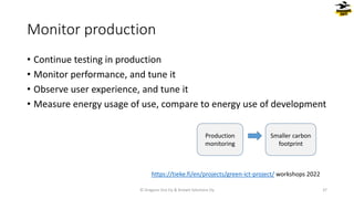 • Continue testing in production
• Monitor performance, and tune it
• Observe user experience, and tune it
• Measure energy usage of use, compare to energy use of development
Monitor production
© Dragons Out Oy & Knowit Solutions Oy 37
Production
monitoring
Smaller carbon
footprint
https://tieke.fi/en/projects/green-ict-project/ workshops 2022
 