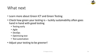 What next
• Learn more about Green ICT and Green Testing
• Check how green your testing is – luckily sustainability often goes
hand in hand with good testing
• Testing early
• Agile
• DevOps
• Optimizing test
• Test automation
• Adjust your testing to be greener!
© Dragons Out Oy 40
 