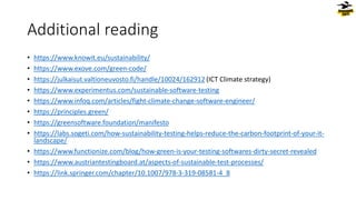 • https://www.knowit.eu/sustainability/
• https://www.exove.com/green-code/
• https://julkaisut.valtioneuvosto.fi/handle/10024/162912 (ICT Climate strategy)
• https://www.experimentus.com/sustainable-software-testing
• https://www.infoq.com/articles/fight-climate-change-software-engineer/
• https://principles.green/
• https://greensoftware.foundation/manifesto
• https://labs.sogeti.com/how-sustainability-testing-helps-reduce-the-carbon-footprint-of-your-it-
landscape/
• https://www.functionize.com/blog/how-green-is-your-testing-softwares-dirty-secret-revealed
• https://www.austriantestingboard.at/aspects-of-sustainable-test-processes/
• https://link.springer.com/chapter/10.1007/978-3-319-08581-4_8
Additional reading
 