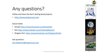Any questions?
Follow and share the Kari’s testing book projects:
• https://www.dragonsout.com
Social media
• Knowit https://www.facebook.com/KnowitOy
• Kari https://www.linkedin.com/in/karikakkonen/
• Dragons Out https://www.facebook.com/DragonsOutOy
Ask questions:
kari.kakkonen@dragonsout.com
© Dragons Out Oy & Knowit Solutions Oy 42
 