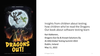 Insights from children about testing;
how children who've read the Dragons
Out book about software testing learn
Kari Kakkonen,
Dragons Out Oy & Knowit Solutions Oy
At A4Q Global Testing Summit 2022
Dublin, Ireland
May 11, 2022
© Dragons Out Oy 1
 