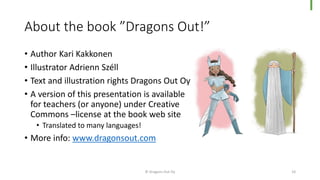 About the book ”Dragons Out!”
• Author Kari Kakkonen
• Illustrator Adrienn Széll
• Text and illustration rights Dragons Out Oy
• A version of this presentation is available
for teachers (or anyone) under Creative
Commons –license at the book web site
• Translated to many languages!
• More info: www.dragonsout.com
© Dragons Out Oy 10
 