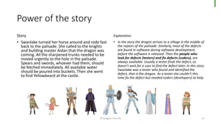 Power of the story
Story
• Swanlake turned her horse around and rode fast
back to the palisade. She called to the knights
and building master Aidan that the dragon was
coming. All the sharpened trunks needed to be
moved urgently to the hole in the palisade.
Spears and swords, whoever had them, should
be fetched immediately. All available water
should be poured into buckets. Then she went
to find Yellowbeard at the castle.
Explanation
• In the story the dragon arrives to a village in the middle of
the repairs of the palisade. Similarly, most of the defects
are found in software during software development,
before the software is released. Then the people who
look for defects (testers) and fix defects (coders), are
always available. Usually a tester finds the defect, so
doesn’t wait for a user to find the defect later. In this story
Swanlake was a tester who found and identified the
defect, that is the dragon. As a tester she couldn’t this
time fix the defect but needed coders (developers) to help.
© Dragons Out Oy 12
 