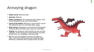 Annoying dragon
• Defect name: Memory leak
• Severity: Medium
• Defect symptoms: The computer gets slower, until
it can’t function at all, and it shuts down
• Cause of the defect: Memory is reserved for use of
the software, but it is not freed after usage
• Root causes: Developer is not careful in freeing the
memory. May not know how, may not remember.
• Testing: You measure used memory as you use the
software. If the amount of used memory increases
all the time, it is probably a memory leak.
• Fix: You run the software one line of code at a
time, until you find the spot that should be fixed.
Memory is released with a proper piece of code.
© Dragons Out Oy 14
 