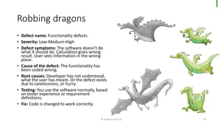 Robbing dragons
• Defect name: Functionality defects
• Severity: Low-Medium-High
• Defect symptoms: The software doesn’t do
what it should do. Calculation gives wrong
result. User sees information in the wrong
place.
• Cause of the defect: The functionality has
been coded wrong.
• Root causes: Developer has not understood,
what the user has meant. Or the defect exists
due to carelessness, or hurry.
• Testing: You use the software normally, based
on tester experience or requirement
definitions.
• Fix: Code is changed to work correctly.
© Dragons Out Oy 16
 