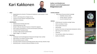 • ROLES
• Knowit Solutions Oy, Director of Training and Competences, Lead Consultant, Trainer
and Coach
• Children’s and testing author at Dragons Out Oy
• Treasurer of Finnish Software Testing Board (FiSTB)
• TMMi Board of Directors
• ACHIEVEMENTS
• ISTQB Executive Committee 2015-2021
• Influencing testing since 1996
• Ranked in 100 most influential IT persons in Finland (Tivi magazine)
• Great number of presentations in Finnish and international conferences
• TestausOSY/FAST founding member.
• Co-author of Agile Testing Foundations book
• Regular blogger in Tivi-magazine
• EDUCATION
• ISTQB Expert Level Test Management & Advanced Full & Agile Tester certified
• DASA DevOps, Scrum Master and SAFe certified
• SPICE provisionary assessor certified
• M.Sc.(Eng), Helsinki University of Technology (present Aalto University), Otaniemi, Espoo
• Marketing studies, University of Wisconsin-Madison, the USA.
BUSINESS DOMAINS
• Wide spread of business domain knowledge
• Embedded, Industry, Public,
• Training, Telecom, Commerce,
• Insurance, Banking, Pension
SERVICES
• ISTQB Advanced, Foundation and Agile Testing
• A4Q AI and Software Testing
• Knowit Quality Professional
• DASA DevOps
• Quality & Test process and organization development, Metrics
• Agile testing, Scrum, Kanban, Lean
• Leadership
• Test automation, Mobile, Cloud, DevOps, AI
• Quality, Cost, Benefits.
Kari Kakkonen
twitter.com/kkakkonen
linkedin.com/in/karikakkonen/
Dragonsout.com
2
© Knowit Trainings
 