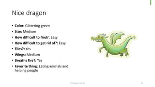 Nice dragon
• Color: Glittering green
• Size: Medium
• How difficult to find?: Easy
• How difficult to get rid of?: Easy
• Flies?: Yes
• Wings: Medium
• Breaths fire?: Yes
• Favorite thing: Eating animals and
helping people
© Dragons Out Oy 21
 