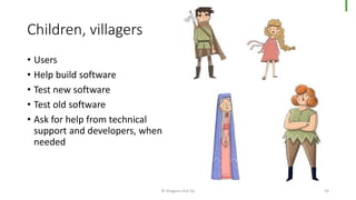 Children, villagers
© Dragons Out Oy 24
• Users
• Help build software
• Test new software
• Test old software
• Ask for help from technical
support and developers, when
needed
 