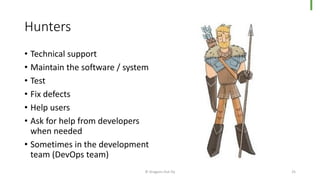 Hunters
© Dragons Out Oy 25
• Technical support
• Maintain the software / system
• Test
• Fix defects
• Help users
• Ask for help from developers
when needed
• Sometimes in the development
team (DevOps team)
 