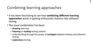 Combining learning approaches
• It has been fascinating to see how combining different learning
approaches works in getting enthusiastic learners into software
testing.
• The usual combination has been
• drawing exercises
• listening or reading testing content
• understanding through the power of analogies between fantasy and software
testing
• exploratory testing.
 