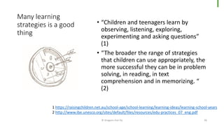 Many learning
strategies is a good
thing
• “Children and teenagers learn by
observing, listening, exploring,
experimenting and asking questions”
(1)
• “The broader the range of strategies
that children can use appropriately, the
more successful they can be in problem
solving, in reading, in text
comprehension and in memorizing. “
(2)
© Dragons Out Oy 36
1 https://raisingchildren.net.au/school-age/school-learning/learning-ideas/learning-school-years
2 http://www.ibe.unesco.org/sites/default/files/resources/edu-practices_07_eng.pdf
 