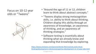 Focus on 10-12 year
olds or “Tweens”
• “Around the age of 11 or 12, children
learn to think about abstract concepts.”
• “Tweens display strong metacognition
skills, i.e. ability to think about thinking.
Children display this ability through an
awareness of knowledge, an awareness
of thinking, and an awareness of
thinking strategies.”
• Software testing is essentially about
thinking what we already know and
expanding that knowledge by exploring.
© Dragons Out Oy 38
https://www.scholastic.com/parents/family-life/creativity-and-critical-
thinking/development-milestones/cognitive-development-11-13-year-olds.html
 