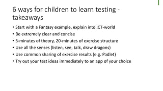 6 ways for children to learn testing -
takeaways
• Start with a Fantasy example, explain into ICT-world
• Be extremely clear and concise
• 5-minutes of theory, 20-minutes of exercise structure
• Use all the senses (listen, see, talk, draw dragons)
• Use common sharing of exercise results (e.g. Padlet)
• Try out your test ideas immediately to an app of your choice
 