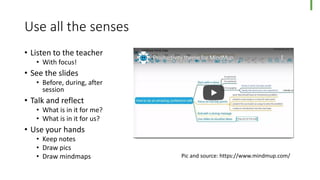 Use all the senses
• Listen to the teacher
• With focus!
• See the slides
• Before, during, after
session
• Talk and reflect
• What is in it for me?
• What is in it for us?
• Use your hands
• Keep notes
• Draw pics
• Draw mindmaps Pic and source: https://www.mindmup.com/
 