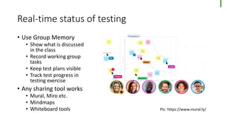 Real-time status of testing
• Use Group Memory
• Show what is discussed
in the class
• Record working group
tasks
• Keep test plans visible
• Track test progress in
testing exercise
• Any sharing tool works
• Mural, Miro etc.
• Mindmaps
• Whiteboard tools Pic: https://www.mural.ly/
 