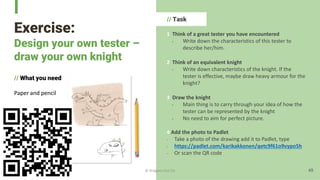 Exercise:
Design your own tester –
draw your own knight
// What you need
Paper and pencil
// Task
1 Think of a great tester you have encountered
- Write down the characteristics of this tester to
describe her/him.
2 Think of an equivalent knight
- Write down characteristics of the knight. If the
tester is effective, maybe draw heavy armour for the
knight?
3 Draw the knight
- Main thing is to carry through your idea of how the
tester can be represented by the knight
- No need to aim for perfect picture.
4 Add the photo to Padlet
- Take a photo of the drawing add it to Padlet, type
- https://padlet.com/karikakkonen/qetc9f61o9vypo5h
- Or scan the QR code
49
© Dragons Out Oy
 