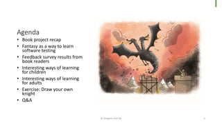 Agenda
• Book project recap
• Fantasy as a way to learn
software testing
• Feedback survey results from
book readers
• Interesting ways of learning
for children
• Interesting ways of learning
for adults
• Exercise: Draw your own
knight
• Q&A
© Dragons Out Oy 5
 