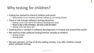 Why testing for children?
• Coding has started to interest children and youth.
• Many parties in our societies promote coding e.g. via coding schools
• There is not enough software testing education
• Testing is even over half of all software development work
• There is also a lack of testers, not only a lack of coders
• Testing is the new basic skill
• Good quality is needed in software development in Finland and around the world
• We need to make software testing familiar already to children
• Testing schools
• Testing books
• My own solution, on top of all the coding schools, is to offer children a book
about software testing
© Dragons Out Oy 8
 