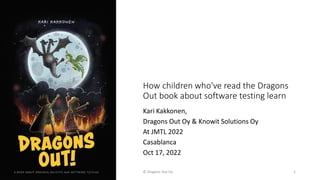 How children who've read the Dragons
Out book about software testing learn
Kari Kakkonen,
Dragons Out Oy & Knowit Solutions Oy
At JMTL 2022
Casablanca
Oct 17, 2022
© Dragons Out Oy 1
 