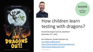 How children learn
testing with dragons?
Knowit Developer Summit, Stockholm
November 12th, 2021
Kari Kakkonen, Knowit Solutions Oy
kari.kakkonen@knowit.fi
https://www.linkedin.com/in/karikakkonen/
https://www.dragonsout.com/
© Dragons Out Oy 1
 