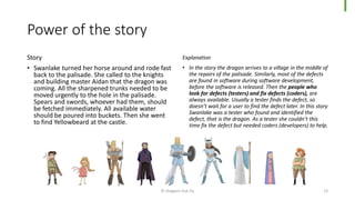 Power of the story
Story
• Swanlake turned her horse around and rode fast
back to the palisade. She called to the knights
and building master Aidan that the dragon was
coming. All the sharpened trunks needed to be
moved urgently to the hole in the palisade.
Spears and swords, whoever had them, should
be fetched immediately. All available water
should be poured into buckets. Then she went
to find Yellowbeard at the castle.
Explanation
• In the story the dragon arrives to a village in the middle of
the repairs of the palisade. Similarly, most of the defects
are found in software during software development,
before the software is released. Then the people who
look for defects (testers) and fix defects (coders), are
always available. Usually a tester finds the defect, so
doesn’t wait for a user to find the defect later. In this story
Swanlake was a tester who found and identified the
defect, that is the dragon. As a tester she couldn’t this
time fix the defect but needed coders (developers) to help.
© Dragons Out Oy 12
 