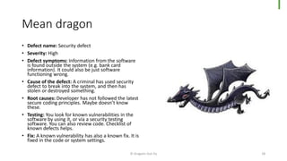 Mean dragon
• Defect name: Security defect
• Severity: High
• Defect symptoms: Information from the software
is found outside the system (e.g. bank card
information). It could also be just software
functioning wrong.
• Cause of the defect: A criminal has used security
defect to break into the system, and then has
stolen or destroyed something.
• Root causes: Developer has not followed the latest
secure coding principles. Maybe doesn’t know
these.
• Testing: You look for known vulnerabilities in the
software by using it, or via a security testing
software. You can also review code. Checklist of
known defects helps.
• Fix: A known vulnerability has also a known fix. It is
fixed in the code or system settings.
© Dragons Out Oy 18
 
