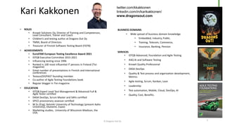 • ROLES
• Knowit Solutions Oy, Director of Training and Competences,
Lead Consultant, Trainer and Coach
• Children’s and testing author at Dragons Out Oy
• TMMi, Board of Directors
• Treasurer of Finnish Software Testing Board (FiSTB)
• ACHIEVEMENTS
• EuroSTAR European Testing Excellence Award 2021
• ISTQB Executive Committee 2015-2021
• Influencing testing since 1996
• Ranked in 100 most influential IT persons in Finland (Tivi
magazine)
• Great number of presentations in Finnish and international
conferences
• TestausOSY/FAST founding member.
• Co-author of Agile Testing Foundations book
• Regular blogger in Tivi-magazine
• EDUCATION
• ISTQB Expert Level Test Management & Advanced Full &
Agile Tester certified
• DASA DevOps, Scrum Master and SAFe certified
• SPICE provisionary assessor certified
• M.Sc.(Eng), Helsinki University of Technology (present Aalto
University), Otaniemi, Espoo
• Marketing studies, University of Wisconsin-Madison, the
USA.
BUSINESS DOMAINS
• Wide spread of business domain knowledge
• Embedded, Industry, Public,
• Training, Telecom, Commerce,
• Insurance, Banking, Pension
SERVICES
• ISTQB Advanced, Foundation and Agile Testing
• A4Q AI and Software Testing
• Knowit Quality Professional
• DASA DevOps
• Quality & Test process and organization development,
Metrics
• Agile testing, Scrum, Kanban, Lean
• Leadership
• Test automation, Mobile, Cloud, DevOps, AI
• Quality, Cost, Benefits.
Kari Kakkonen
twitter.com/kkakkonen
linkedin.com/in/karikakkonen/
www.dragonsout.com
© Dragons Out Oy 2
 