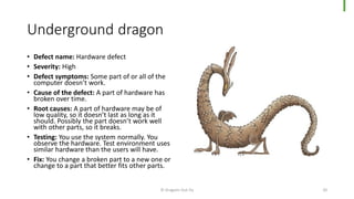 Underground dragon
• Defect name: Hardware defect
• Severity: High
• Defect symptoms: Some part of or all of the
computer doesn’t work.
• Cause of the defect: A part of hardware has
broken over time.
• Root causes: A part of hardware may be of
low quality, so it doesn’t last as long as it
should. Possibly the part doesn’t work well
with other parts, so it breaks.
• Testing: You use the system normally. You
observe the hardware. Test environment uses
similar hardware than the users will have.
• Fix: You change a broken part to a new one or
change to a part that better fits other parts.
© Dragons Out Oy 20
 