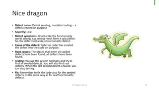 Nice dragon
• Defect name: Defect seeding, mutation testing - a
defect created on purpose
• Severity: Low
• Defect symptoms: It looks like the functionality
works wrong, e.g. wrong result from a calculation.
So, the defect looks like a functionality defect.
• Cause of the defect: Tester or coder has created
the defect into the code on purpose.
• Root causes: The idea is that when all seeded
defects have been found, all defects have been
found.
• Testing: You use the system normally and try to
find all seeded defects. You will also find real
defects. When the last seeded defect is found, you
can stop testing.
• Fix: Remember to fix the code also for the seeded
defects, in the same way as for real functionality
defects.
© Dragons Out Oy 22
 