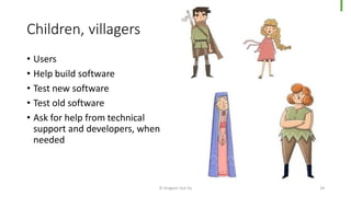 Children, villagers
© Dragons Out Oy 24
• Users
• Help build software
• Test new software
• Test old software
• Ask for help from technical
support and developers, when
needed
 
