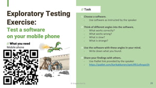Exploratory Testing
Exercise:
Test a software
on your mobile phone
// What you need
Mobile phone
tablet or
or computer
// Task
1 Choose a software.
- Use software as instructed by the speaker
2 Think of different angles into the software.
- What works correctly?
- What works wrong?
- What is slow?
- What is strange?
3 Use the software with these angles in your mind.
- Write down what you found.
4 Share your findings with others.
- Use Padlet link provided by the speaker
- https://padlet.com/karikakkonen/qetc9f61o9vypo5h
29
© Dragons Out Oy
 