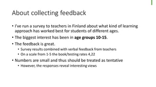 About collecting feedback
• I've run a survey to teachers in Finland about what kind of learning
approach has worked best for students of different ages.
• The biggest interest has been in age groups 10-15.
• The feedback is great.
• Survey results combined with verbal feedback from teachers
• On a scale from 1-5 the book/testing rates 4,22
• Numbers are small and thus should be treated as tentative
• However, the responses reveal interesting views
 