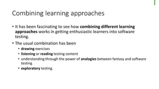 Combining learning approaches
• It has been fascinating to see how combining different learning
approaches works in getting enthusiastic learners into software
testing.
• The usual combination has been
• drawing exercises
• listening or reading testing content
• understanding through the power of analogies between fantasy and software
testing
• exploratory testing.
 