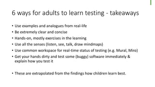 6 ways for adults to learn testing - takeaways
• Use examples and analogues from real-life
• Be extremely clear and concise
• Hands-on, mostly exercises in the learning
• Use all the senses (listen, see, talk, draw mindmaps)
• Use common workspace for real-time status of testing (e.g. Mural, Miro)
• Get your hands dirty and test some (buggy) software immediately &
explain how you test it
• These are extrapolated from the findings how children learn best.
 