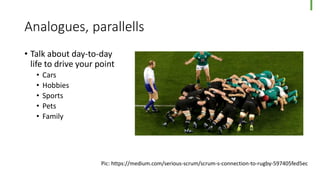 Analogues, parallells
• Talk about day-to-day
life to drive your point
• Cars
• Hobbies
• Sports
• Pets
• Family
Pic: https://medium.com/serious-scrum/scrum-s-connection-to-rugby-597405fed5ec
 