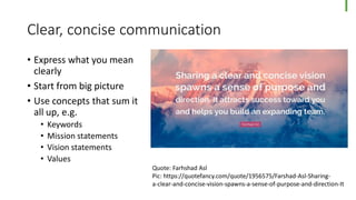 Clear, concise communication
• Express what you mean
clearly
• Start from big picture
• Use concepts that sum it
all up, e.g.
• Keywords
• Mission statements
• Vision statements
• Values
Quote: Farhshad Asl
Pic: https://quotefancy.com/quote/1956575/Farshad-Asl-Sharing-
a-clear-and-concise-vision-spawns-a-sense-of-purpose-and-direction-It
 