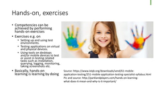Hands-on, exercises
• Competencies can be
achieved by performing
hands-on exercises
• Exercises e.g. on
• Setting up and using test
environments.
• Testing applications on virtual
and physical devices.
• Using tools on desktops
and/or mobile devices to test
or assist in testing related
tasks such as installation,
querying, logging, monitoring,
taking screenshots etc.
• Basically, hands-on
learning is learning by doing
Source: https://www.istqb.org/downloads/send/61-mobile-
application-testing/251-mobile-application-testing-specialist-syllabus.html
Pic and source: http://parklandplayers.com/hands-on-learning-
what-does-it-mean-and-why-is-it-important/
 