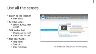 Use all the senses
• Listen to the teacher
• With focus!
• See the slides
• Before, during, after
session
• Talk and reflect
• What is in it for me?
• What is in it for us?
• Use your hands
• Keep notes
• Draw pics
• Draw mindmaps Pic and source: https://www.mindmup.com/
 