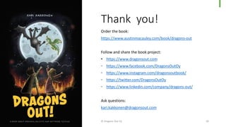 Thank you!
Order the book:
https://www.austinmacauley.com/book/dragons-out
Follow and share the book project:
• https://www.dragonsout.com
• https://www.facebook.com/DragonsOutOy
• https://www.instagram.com/dragonsoutbook/
• https://twitter.com/DragonsOutOy
• https://www.linkedin.com/company/dragons-out/
Ask questions:
kari.kakkonen@dragonsout.com
© Dragons Out Oy 50
 