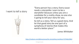 I want to tell a story
“Every person has a story. Every cause
needs a storyteller. Learn to be a
storyteller because unless you are a
candidate for a reality show, no one else
is going to tell your story for you.
So tell us a story. Tell us a good story. And
let that good story be one part of a
symphony of stories that makes this
world a better place.”
James Whittaker
© Dragons Out Oy 7
https://medium.com/@docjamesw/the-storytelling-manifesto-f17548a358b3
 