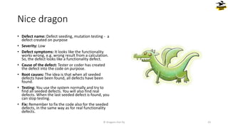 Nice dragon
• Defect name: Defect seeding, mutation testing - a
defect created on purpose
• Severity: Low
• Defect symptoms: It looks like the functionality
works wrong, e.g. wrong result from a calculation.
So, the defect looks like a functionality defect.
• Cause of the defect: Tester or coder has created
the defect into the code on purpose.
• Root causes: The idea is that when all seeded
defects have been found, all defects have been
found.
• Testing: You use the system normally and try to
find all seeded defects. You will also find real
defects. When the last seeded defect is found, you
can stop testing.
• Fix: Remember to fix the code also for the seeded
defects, in the same way as for real functionality
defects.
© Dragons Out Oy 23
 