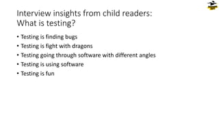 Interview insights from child readers:
What is testing?
• Testing is finding bugs
• Testing is fight with dragons
• Testing going through software with different angles
• Testing is using software
• Testing is fun
 